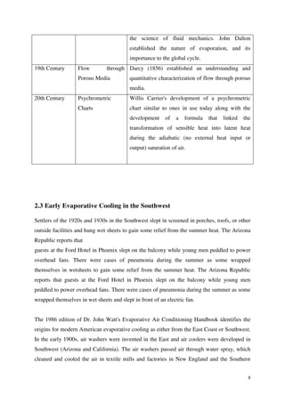 8
the science of fluid mechanics. John Dalton
established the nature of evaporation, and its
importance to the global cycle.
19th Century Flow through
Porous Media
Darcy (1856) established an understanding and
quantitative characterization of flow through porous
media.
20th Century Psychrometric
Charts
Willis Carrier's development of a psychrometric
chart similar to ones in use today along with the
development of a formula that linked the
transformation of sensible heat into latent heat
during the adiabatic (no external heat input or
output) saturation of air.
2.3 Early Evaporative Cooling in the Southwest
Settlers of the 1920s and 1930s in the Southwest slept in screened in porches, roofs, or other
outside facilities and hung wet sheets to gain some relief from the summer heat. The Arizona
Republic reports that
guests at the Ford Hotel in Phoenix slept on the balcony while young men peddled to power
overhead fans. There were cases of pneumonia during the summer as some wrapped
themselves in wetsheets to gain some relief from the summer heat. The Arizona Republic
reports that guests at the Ford Hotel in Phoenix slept on the balcony while young men
peddled to power overhead fans. There were cases of pneumonia during the summer as some
wrapped themselves in wet sheets and slept in front of an electric fan.
The 1986 edition of Dr. John Watt's Evaporative Air Conditioning Handbook identifies the
origins for modern American evaporative cooling as either from the East Coast or Southwest.
In the early 1900s, air washers were invented in the East and air coolers were developed in
Southwest (Arizona and California). The air washers passed air through water spray, which
cleaned and cooled the air in textile mills and factories in New England and the Southern
 
