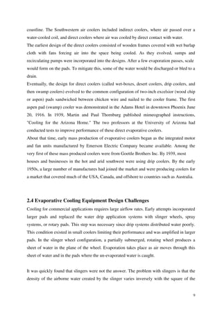 9
coastline. The Southwestern air coolers included indirect coolers, where air passed over a
water-cooled coil, and direct coolers where air was cooled by direct contact with water.
The earliest design of the direct coolers consisted of wooden frames covered with wet burlap
cloth with fans forcing air into the space being cooled. As they evolved, sumps and
recirculating pumps were incorporated into the designs. After a few evaporation passes, scale
would form on the pads. To mitigate this, some of the water would be discharged or bled to a
drain.
Eventually, the design for direct coolers (called wet-boxes, desert coolers, drip coolers, and
then swamp coolers) evolved to the common configuration of two-inch excelsior (wood chip
or aspen) pads sandwiched between chicken wire and nailed to the cooler frame. The first
aspen pad (swamp) cooler was demonstrated in the Adams Hotel in downtown Phoenix June
20, 1916. In 1939, Martin and Paul Thornburg published mimeographed instructions,
"Cooling for the Arizona Home." The two professors at the University of Arizona had
conducted tests to improve performance of these direct evaporative coolers.
About that time, early mass production of evaporative coolers began as the integrated motor
and fan units manufactured by Emerson Electric Company became available. Among the
very first of these mass produced coolers were from Goettle Brothers Inc. By 1939, most
houses and businesses in the hot and arid southwest were using drip coolers. By the early
1950s, a large number of manufactures had joined the market and were producing coolers for
a market that covered much of the USA, Canada, and offshore to countries such as Australia.
2.4 Evaporative Cooling Equipment Design Challenges
Cooling for commercial applications requires large airflow rates. Early attempts incorporated
larger pads and replaced the water drip application systems with slinger wheels, spray
systems, or rotary pads. This step was necessary since drip systems distributed water poorly.
This condition existed in small coolers limiting their performance and was amplified in larger
pads. In the slinger wheel configuration, a partially submerged, rotating wheel produces a
sheet of water in the plane of the wheel. Evaporation takes place as air moves through this
sheet of water and in the pads where the un-evaporated water is caught.
It was quickly found that slingers were not the answer. The problem with slingers is that the
density of the airborne water created by the slinger varies inversely with the square of the
 