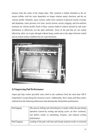 10
distance from the center of the slinger plate. This variation is further disturbed as the air
stream collides with the water dependent on slinger rotation speed, direction, and the air
velocity profile. Similarly, spray systems suffer from variation in physical nozzle coverage
and alignment, water pressure over time, nozzle erosion, nozzle clogging, and non-uniform
airstream air velocity profile. Each of these systems failed to achieve desired air and water
distribution to effectively wet the pads uniformly. Areas of the pad that are not wetted
effectively allow air to pass through without being cooled and at the edges between wetted
and un-wetted surface establish sites for scale formation.
2.5 Improving Pad Performance
Aspen pad drip coolers provided some relief in the southwest from the more than 100 F
temperatures except during the monsoon season. Additionally, these Aspen pad drip coolers
suffered from the following deficiencies that dramatically limited their performance:
Pad Sagging The uneven shifting and redistribution of media within the pad during
operation (caused by wetting and drying cycles, air flow variations,
and debris) results in channeling, hotspots, and reduced cooling
performance.
Pad Clogging Loading of the pads with dust and foreign material results in restricted
 