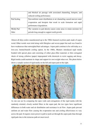 11
and blocked air passage with associated channeling, hotspots, and
reduced cooling performance.
Pad Scaling Non-uniform water distribution or air channeling caused uneven water
evaporation and hotspots that result in scale formation and rapid
performance degradation.
Moldy Pad
Odor
The variation in pad density causes some areas to retain moisture for
periods long enough to support mold growth.
Almost all drip coolers manufactured up to the 1960s featured excelsior pads made of aspen
wood. Other woods were tried along with fiberglass and woven paper but each was found to
have weaknesses that outweighed their advantages. Aspen pads continue to be sold today as a
low-cost, limited-benefit cooling option. In the 1960s, Munters introduced rigid media
bonded with special glues and consisting of either glass-fiber materials or thin corrugated
sheets of strong cellulose (paper) impregnated with chemicals to resist sagging and decay.
Rigid media could maintain its shape and support its own weight when wet. The photo below
shows a sample section of rigid media on the left and aspen pad on the right.
As one can see by comparing the open voids and corrugations of the rigid media with the
randomly oriented, closely nestled fibers in the aspen pad, the two types have significant
differences in both water and air distribution and resistance to air flow. Aspen pads prevent
uniform air and water flow causing the evaporation rate and cooling effectiveness to vary
across the pad. It requires more power to pull or push air through the aspen pads than through
rigid pads due to the torturous path air must travel.
 