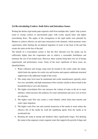 12
2.6 Re-circulating Coolers- both Solve and Introduce Issues
Wetting the thicker rigid media pads required a shift from multiple tube "spider" drip systems
(used in swamp coolers) to top-mounted pipes with evenly spaced holes and higher
recirculating flows. The angles of the corrugations in the rigid media were patented by
Munters to achieve effective air and water interaction in the channels, which promotes water
vaporization while limiting the air-induced migration of water to the back of the pad that
creates dry spots on the face of the pad.
The benefit of a recirculation system is that the flow directed over the media can be
sufficiently higher than the evaporation rate to achieve a reasonable distribution and
minimize the size of un-wetted areas. However, these systems bring their own set of design
requirements and performance issues. Some of the more significant of these issues are
identified below:
1. Water collection and storage sump must be located in the cooler under the media,
which limits the options for cooler size and location and requires additional structural
support due to the additional weight of the cooler.
2. The sump water level must be maintained and cooler manufacturers typically select
low-cost, unreliable, and high maintenance float switches similar to those found in the
household toilet to serve this function.
3. The higher recirculation flow rate increases the volume of water at the air to water
interface, which increases the tendency for water entrainment and carry over at lower
air velocities.
4. The higher water flow rate creates a water blanket, which limits heat transfer and
water vapor migration.
5. The higher water flow rate and constant immersion of the media in water reduce the
effective life of the media by wash the rigidifying agents from the media at an
accelerated rate.
6. Draining the sump at startup and shutdown takes significantly longer. Not draining
the sump in that sequence creates stagnant water that supports the growth of algae and
 