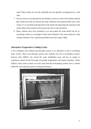13
mold. These molds are not only unhealthy but are typically accompanied by a stale
odor.
7. No provisions are incorporated in recirculation systems to remove the foreign material
that washes out of the air and into the sump. Therefore, this material either stays in the
sump or is re-circulated and deposited on the media. Re-depositing the material on the
media reduces heat transfer and increases the rate of scale formation.
8. Many schemes have been instituted to set and control the water bleed rate for re-
circulating coolers in an attempt to limit scale formation. The result achieved is that
scaling continues to be a significant problem and water usage is high.
Alternative Evaporative Cooling Cycles
A few companies have offered once-through systems as an alternative to the re-circulating
water system. These once-through systems have benefits over the re-circulating systems,
however only AZFlow has solved the water distribution issue and has an analog or
continuous control for the full range of possible temperatures and relative humidity. Unlike
AZFlow, these cooler systems use more water than the recirculating systems, have a shorter
media life, and experience poorer cooling performance.
 