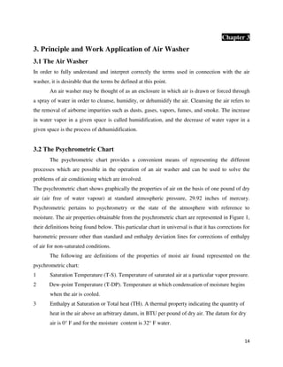 14
Chapter 3
3. Principle and Work Application of Air Washer
3.1 The Air Washer
In order to fully understand and interpret correctly the terms used in connection with the air
washer, it is desirable that the terms be defined at this point.
An air washer may be thought of as an enclosure in which air is drawn or forced through
a spray of water in order to cleanse, humidity, or dehumidify the air. Cleansing the air refers to
the removal of airborne impurities such as dusts, gases, vapors, fumes, and smoke. The increase
in water vapor in a given space is called humidification, and the decrease of water vapor in a
given space is the process of dehumidification.
3.2 The Psychrometric Chart
The psychrometric chart provides a convenient means of representing the different
processes which are possible in the operation of an air washer and can be used to solve the
problems of air conditioning which are involved.
The psychrometric chart shows graphically the properties of air on the basis of one pound of dry
air (air free of water vapour) at standard atmospheric pressure, 29.92 inches of mercury.
Psychrometric pertains to psychrometry or the state of the atmosphere with reference to
moisture. The air properties obtainable from the psychrometric chart are represented in Figure 1,
their definitions being found below. This particular chart in universal is that it has corrections for
barometric pressure other than standard and enthalpy deviation lines for corrections of enthalpy
of air for non-saturated conditions.
The following are definitions of the properties of moist air found represented on the
psychrometric chart:
1 Saturation Temperature (T-S). Temperature of saturated air at a particular vapor pressure.
2 Dew-point Temperature (T-DP). Temperature at which condensation of moisture begins
when the air is cooled.
3 Enthalpy at Saturation or Total heat (TH). A thermal property indicating the quantity of
heat in the air above an arbitrary datum, in BTU per pound of dry air. The datum for dry
air is 0° F and for the moisture content is 32° F water.
 