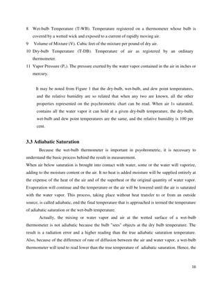 16
8 Wet-bulb Temperature (T-WB). Temperature registered on a thermometer whose bulb is
covered by a wetted wick and exposed to a current of rapidly moving air.
9 Volume of Mixture (V). Cubic feet of the mixture per pound of dry air.
10 Dry-bulb Temperature (T-DB). Temperature of air as registered by an ordinary
thermometer.
11 Vapor Pressure (Pv). The pressure exerted by the water vapor contained in the air in inches or
mercury.
It may be noted from Figure 1 that the dry-bulb, wet-bulb, and dew point temperatures,
and the relative humidity are so related that when any two are known, all the other
properties represented on the psychrometric chart can be read. When air 1s saturated,
contains all the water vapor it can hold at a given dry-bulb temperature, the dry-bulb,
wet-bulb and dew point temperatures are the same, and the relative humidity is 100 per
cent.
3.3 Adiabatic Saturation
Because the wet-bulb thermometer is important in psyohrometric, it is necessary to
understand the basic process behind the result in measurement.
When air below saturation is brought into contact with water, some or the water will vaporize,
adding to the moisture content or the air. It no heat is added moisture will be supplied entirely at
the expense of the heat of the air and of the superheat or the original quantity of water vapor.
Evaporation will continue and the temperature or the air will be lowered until the air is saturated
with the water vapor. This process, taking place without heat transfer to or from an outside
source, is called adiabatic, end the final temperature that is approached is termed the temperature
of adiabatic saturation or the wet-bulb temperature.
Actually, the mixing or water vapor and air at the wetted surface of a wet-bulb
thermometer is not adiabatic because the bulb "sees" objects at the dry bulb temperature. The
result is a radiation error and a higher reading than the true adiabatic saturation temperature.
Also, because of the difference of rate of diffusion between the air and water vapor, a wet-bulb
thermometer will tend to read lower than the true temperature of adiabatic saturation. Hence, the
 