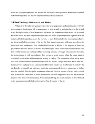 17
errors are largely compensated and account for the largely close agreement between the observed
wet-bulb temperature and the true temperature of adiabatic saturation.
3.4 Heat Exchange between Air and Water
When air is brought into contact with water at a temperature different than the wet-bulb
temperature of the air, there will be an exchange or heat, as well as moisture, between the air and
water. In any exchange of heat between air and water, the temperature of the water can never fall
below the initial wet-bulb temperature of the air if the initial water temperature is greater than the
initial wet-bulb temperature. Also, the converse is true; if the initial water temperature is below
the initial wet-bulb temperature of the air, the final water temperature will never rise above the
initial wet bulb temperature. This relationship is shown in Figure 2, the diagram is shown as
parallel flow because the test air washer was of this type. There is only one exception to the rule
that whether there is an exchange of heat occurring when air is brought into contact with water,
the temperatures of both must change. This occurs in an air washer when the spray water is
continually re-circulated without external heating or cooling. The temperature of the spray water
will soon assume the initial wet-bulb temperature and will not change thereafter. Aside from this,
there is always a change in the temperature of the spray water when it is brought in contact with
air. In order to humidify air with spray water, the temperature of the spray water must be higher
than the required final dew-point temperature of the air. Such an amount of water must be used
that, as the water cools from its initial temperature, its final temperature will still be above the
required final dew-point temperature. When dehumidifying, the exact converse is true; the final
water temperature must be below the required final dew-point of the air.
 
