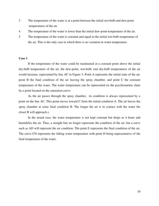 19
3 The temperature of the water is at a point between the initial wet-bulb and dew-point
temperatures of the air.
4 The temperature of the water is lower than the initial dew-point temperature of the air.
5 The temperature of the water is constant and equal to the initial wet-bulb temperature of
the air. This is the only case in which there is no variation in water temperature.
Case 1
If the temperature of the water could be maintained at a constant point above the initial
dry-bulb temperature of the air, the dew-point, wet-bulb, end dry-bulb temperatures of the air
would increase, represented by line AC in Figure 3. Point A represents the initial state of the air,
point B the final condition of the air leaving the spray chamber, and point C the constant
temperature of the water. The water temperature can be represented on the psychrometric chart
by a point located on the saturation curve.
As the air passes through the spray chamber, its condition is always represented by a
point on the line AC. This point moves toward C from the initial condition A. The air leaves the
spray chamber at some final condition B. The longer the air is in contact with the water the
closer B will approach c.
In the actual case, the water temperature is not kept constant but drops as it heats and
humidifies the air. Thus, a straight line no longer represents the condition of the air, but a curve
such as AD will represent the air condition. The point E represents the final condition of the air.
The curve CD represents the falling water temperature with point D being representative of the
final temperature of the water.
 