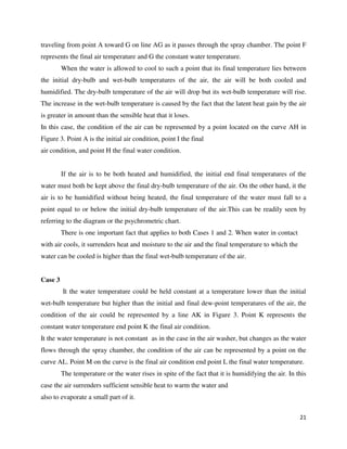 21
traveling from point A toward G on line AG as it passes through the spray chamber. The point F
represents the final air temperature and G the constant water temperature.
When the water is allowed to cool to such a point that its final temperature lies between
the initial dry-bulb and wet-bulb temperatures of the air, the air will be both cooled and
humidified. The dry-bulb temperature of the air will drop but its wet-bulb temperature will rise.
The increase in the wet-bulb temperature is caused by the fact that the latent heat gain by the air
is greater in amount than the sensible heat that it loses.
In this case, the condition of the air can be represented by a point located on the curve AH in
Figure 3. Point A is the initial air condition, point I the final
air condition, and point H the final water condition.
If the air is to be both heated and humidified, the initial end final temperatures of the
water must both be kept above the final dry-bulb temperature of the air. On the other hand, it the
air is to be humidified without being heated, the final temperature of the water must fall to a
point equal to or below the initial dry-bulb temperature of the air.This can be readily seen by
referring to the diagram or the psychrometric chart.
There is one important fact that applies to both Cases 1 and 2. When water in contact
with air cools, it surrenders heat and moisture to the air and the final temperature to which the
water can be cooled is higher than the final wet-bulb temperature of the air.
Case 3
It the water temperature could be held constant at a temperature lower than the initial
wet-bulb temperature but higher than the initial and final dew-point temperatures of the air, the
condition of the air could be represented by a line AK in Figure 3. Point K represents the
constant water temperature end point K the final air condition.
It the water temperature is not constant as in the case in the air washer, but changes as the water
flows through the spray chamber, the condition of the air can be represented by a point on the
curve AL. Point M on the curve is the final air condition end point L the final water temperature.
The temperature or the water rises in spite of the fact that it is humidifying the air. In this
case the air surrenders sufficient sensible heat to warm the water and
also to evaporate a small part of it.
 