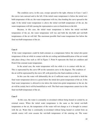 22
The condition curve, in this case, sweeps upward to the right, whereas in Cases 1 and 2
the curves turn outward and to the left. If the initial water temperature is below the initial wet-
bulb temperature of the air, the water temperature will rise, thus bending the curve upward to the
right. It the initial water temperature is above the initial wet-bulb temperature of the air, the
water temperature will fall causing the representative curve to bend down to the left.
Because, in this case, the initial water temperature is below the initial wet-bulb
temperature of the air, the water temperature will rise and both the dry-bulb and wet-bulb
temperatures of the air will fall. The maximum possible final water temperature lies below the
final wet-bulb temperature of the air.
Case 4
If the water temperature could be held constant at a temperature below the initial dew-point
temperature of the air while in contact with the air cooling and dehumidification of the air would
take place along a line such as AO in Figure 3. Point N represents the final air condition and
Point O the constant water temperature.
In the actual case, the water temperature will rise while it is in contact with the air.
This is represented by the curve OP on the saturation curve in the diagram. The condition of
the air will be represented by the curve AP, with point Q as the final condition or the air.
In this case the water will dehumidify the air if sufficient water is provided to hold the
final water temperature down to a point below the initial dew-point temperature of the air. It the
final water temperature is allowed to rise above the initial dew-point temperature or the air, the
air will be cooled, but it will be humidified as well. The final water temperature cannot rise to the
final wet-bulb temperature of the air.
Case 5
In this case, the water is constantly re-circulated without being heated or cooled by an
external source. When the initial water temperature is the same as the initial wet-bulb
temperature or the air, the temperature of the water will not change as it is brought in contact
with the air. Water that is continually re-circulated without being heated or cooled from an
outside source will soon assume the wet-bulb temperature of the entering air. The water
 