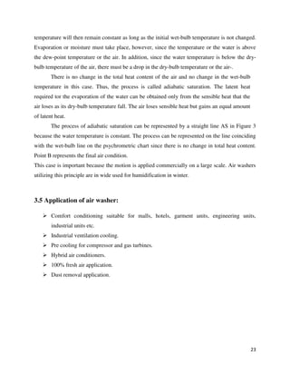 23
temperature will then remain constant as long as the initial wet-bulb temperature is not changed.
Evaporation or moisture must take place, however, since the temperature or the water is above
the dew-point temperature or the air. In addition, since the water temperature is below the dry-
bulb temperature of the air, there must be a drop in the dry-bulb temperature or the air-.
There is no change in the total heat content of the air and no change in the wet-bulb
temperature in this case. Thus, the process is called adiabatic saturation. The latent heat
required tor the evaporation of the water can be obtained only from the sensible heat that the
air loses as its dry-bulb temperature fall. The air loses sensible heat but gains an equal amount
of latent heat.
The process of adiabatic saturation can be represented by a straight line AS in Figure 3
because the water temperature is constant. The process can be represented on the line coinciding
with the wet-bulb line on the psychrometric chart since there is no change in total heat content.
Point B represents the final air condition.
This case is important because the motion is applied commercially on a large scale. Air washers
utilizing this principle are in wide used for humidification in winter.
3.5 Application of air washer:
 Comfort conditioning suitable for malls, hotels, garment units, engineering units,
industrial units etc.
 Industrial ventilation cooling.
 Pre cooling for compressor and gas turbines.
 Hybrid air conditioners.
 100% fresh air application.
 Dust removal application.
 