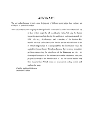 ABSTRACT
The air washer,because it is of a new design and of different construction than ordinary air
washer,is of particular interest.
Thus it was the decision of group that the particular characteristics of the air washer,as set up
in this system might be of considerable value.Not only for future
instruction purposes,but also in the addition of equipment desired for
RAC laboratory development and expansion of the institute.The
thermal and flow characteristics of the air washer are considered to be
of primary importance. It is recognized that this information would be
needed in the near future. Therefore, because there were no immediate
problems concerning the cleanliness of the laboratory air, the air
cleaning effectiveness of the washer would not be considered. Thus, the
project is limited to the determination of the air washer thermal and
flow characterstics. Which work on evaoorative cooling system and
perform the tasks
Cooling and humidification
Dehumidification
 