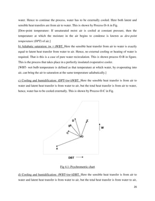 26
water. Hence to continue the process, water has to be externally cooled. Here both latent and
sensible heat transfers are from air to water. This is shown by Process O-A in Fig.
[Dew-point temperature: If unsaturated moist air is cooled at constant pressure, then the
temperature at which the moisture in the air begins to condense is known as dew-point
temperature (DPT) of air.]
b) Adiabatic saturation: tw = tWBT. Here the sensible heat transfer from air to water is exactly
equal to latent heat transfer from water to air. Hence, no external cooling or heating of water is
required. That is this is a case of pure water recirculation. This is shown process O-B in figure.
This is the process that takes place in a perfectly insulated evaporative cooler.
[WBT- wet bulb temperature is defined as that temperature at which water, by evaporating into
air, can bring the air to saturation at the same temperature adiabatically.]
c) Cooling and humidification: tDPT<tw<tWBT. Here the sensible heat transfer is from air to
water and latent heat transfer is from water to air, but the total heat transfer is from air to water,
hence, water has to be cooled externally. This is shown by Process O-C in Fig.
Fig 4.1: Psychrometric chart
d) Cooling and humidification: tWBT<tw<tDBT. Here the sensible heat transfer is from air to
water and latent heat transfer is from water to air, but the total heat transfer is from water to air,
 