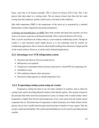 27
hence, water has to be heated externally. This is shown by Process O-D in Fig. This is the
process that takes place in a cooling tower. The air stream extracts heat from the hot water
coming from the condenser, and the cooled water is sent back to the condenser.
[Dry bulb temperature (DBT) is the temperature of the moist air as measured by a standard
thermometer or other temperature measuring instruments.]
e) Heating and humidification: tw>tDBT. Here both sensible and latent heat transfers are from
water to air, hence, water has to be heated externally. This is shown by Process O-E in Fig.
Thus, it can be seen that an air washer works as a year-round air conditioning system. Though air
washer is a and extremely useful simple device, it is not commonly used for comfort air
conditioning applications due to concerns about health resulting from bacterial or fungal growth
on the wetted surfaces. However, it can be used in industrial applications.
4.2.1 Advantages over VCR refrigeration system
 Introduces the fresh air. Do not circulate the air.
 Refrigerant is not required.
 Compressor is eliminated which consumes much power. Around 90% less operating cost.
 Installation is easy.
 Full ventilation exhausts odors and germs.
 Increased cooling capacity as outside temperature rises.
4.2.2 Evaporating cooling system using air washer
Evaporative cooling has been in use for many centuries in countries such as India for
cooling water and for providing thermal comfort in hot and dry regions. This system is based on
the principle that when moist but unsaturated air comes in contact with a wetted surface whose
temperature is higher than the dew point temperature of air, some water from the wetted surface
evaporates into air. The latent heat of evaporation is taken fromwater, air or both of them. In this
process, the air loses sensible heat but gains latent heat due to transfer of water vapour. Thus the
air gets cooled and humidified. The cooled and humidified air can be used for providing thermal
comfort.
 