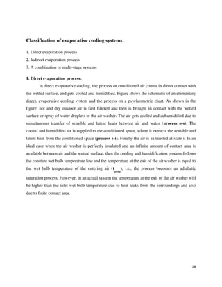 28
Classification of evaporative cooling systems:
1. Direct evaporation process
2. Indirect evaporation process
3. A combination or multi-stage systems
1. Direct evaporation process:
In direct evaporative cooling, the process or conditioned air comes in direct contact with
the wetted surface, and gets cooled and humidified. Figure shows the schematic of an elementary
direct, evaporative cooling system and the process on a psychrometric chart. As shown in the
figure, hot and dry outdoor air is first filtered and then is brought in contact with the wetted
surface or spray of water droplets in the air washer. The air gets cooled and dehumidified due to
simultaneous transfer of sensible and latent heats between air and water (process o-s). The
cooled and humidified air is supplied to the conditioned space, where it extracts the sensible and
latent heat from the conditioned space (process s-i). Finally the air is exhausted at state i. In an
ideal case when the air washer is perfectly insulated and an infinite amount of contact area is
available between air and the wetted surface, then the cooling and humidification process follows
the constant wet bulb temperature line and the temperature at the exit of the air washer is equal to
the wet bulb temperature of the entering air (t
owbt
), i.e., the process becomes an adiabatic
saturation process. However, in an actual system the temperature at the exit of the air washer will
be higher than the inlet wet bulb temperature due to heat leaks from the surroundings and also
due to finite contact area.
 