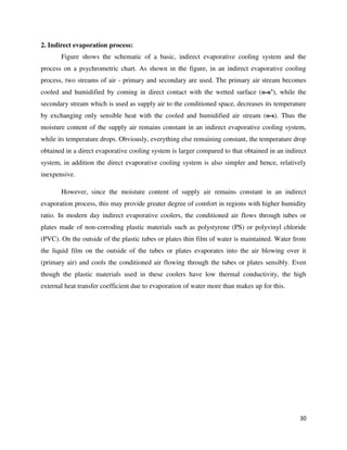 30
2. Indirect evaporation process:
Figure shows the schematic of a basic, indirect evaporative cooling system and the
process on a psychrometric chart. As shown in the figure, in an indirect evaporative cooling
process, two streams of air - primary and secondary are used. The primary air stream becomes
cooled and humidified by coming in direct contact with the wetted surface (o-o’), while the
secondary stream which is used as supply air to the conditioned space, decreases its temperature
by exchanging only sensible heat with the cooled and humidified air stream (o-s). Thus the
moisture content of the supply air remains constant in an indirect evaporative cooling system,
while its temperature drops. Obviously, everything else remaining constant, the temperature drop
obtained in a direct evaporative cooling system is larger compared to that obtained in an indirect
system, in addition the direct evaporative cooling system is also simpler and hence, relatively
inexpensive.
However, since the moisture content of supply air remains constant in an indirect
evaporation process, this may provide greater degree of comfort in regions with higher humidity
ratio. In modern day indirect evaporative coolers, the conditioned air flows through tubes or
plates made of non-corroding plastic materials such as polystyrene (PS) or polyvinyl chloride
(PVC). On the outside of the plastic tubes or plates thin film of water is maintained. Water from
the liquid film on the outside of the tubes or plates evaporates into the air blowing over it
(primary air) and cools the conditioned air flowing through the tubes or plates sensibly. Even
though the plastic materials used in these coolers have low thermal conductivity, the high
external heat transfer coefficient due to evaporation of water more than makes up for this.
 