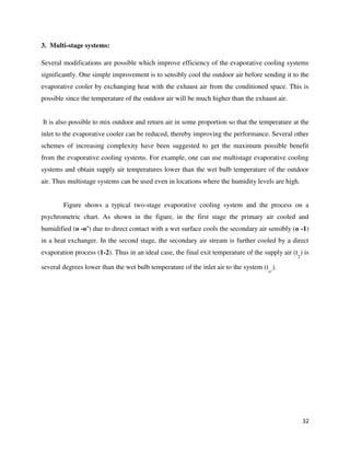32
3. Multi-stage systems:
Several modifications are possible which improve efficiency of the evaporative cooling systems
significantly. One simple improvement is to sensibly cool the outdoor air before sending it to the
evaporative cooler by exchanging heat with the exhaust air from the conditioned space. This is
possible since the temperature of the outdoor air will be much higher than the exhaust air.
It is also possible to mix outdoor and return air in some proportion so that the temperature at the
inlet to the evaporative cooler can be reduced, thereby improving the performance. Several other
schemes of increasing complexity have been suggested to get the maximum possible benefit
from the evaporative cooling systems. For example, one can use multistage evaporative cooling
systems and obtain supply air temperatures lower than the wet bulb temperature of the outdoor
air. Thus multistage systems can be used even in locations where the humidity levels are high.
Figure shows a typical two-stage evaporative cooling system and the process on a
psychrometric chart. As shown in the figure, in the first stage the primary air cooled and
humidified (o -o’) due to direct contact with a wet surface cools the secondary air sensibly (o -1)
in a heat exchanger. In the second stage, the secondary air stream is further cooled by a direct
evaporation process (1-2). Thus in an ideal case, the final exit temperature of the supply air (t
2
) is
several degrees lower than the wet bulb temperature of the inlet air to the system (t
o’
).
 