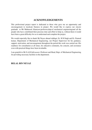 ACKNOWLEDGEMENTS
This professional project report is dedicated to those who gave me an opportunity and
encouragement to inculcate fineness in project .We would like to express our sincere
gratitude to Mr Mahmood Alam(asst.professor,dept.of mechanical engineering)and all the
people who have contributed their precious time and effort to help us, without them it would
have been a great difficulty for us to understand and complete the project.
We would especially like to thank Mr Neyaz ahmad siddiqui, Er. R B Singh and Er. Pramod
kumar, Department of Mechanical Engineering, our Project Supervisor for his guidance,
support, motivation, and encouragement throughout the period this work was carried out. His
readiness for consultation at all times, his educative comments, his concern, and assistance
even with practical things have been invaluable.
I am grateful to Mr S.A.H Jafri,assoct. Professor and Head, Dept. of Mechanical Engineering
for providing necessary facilities in the department.
BELAL BIN NEYAZ
 
