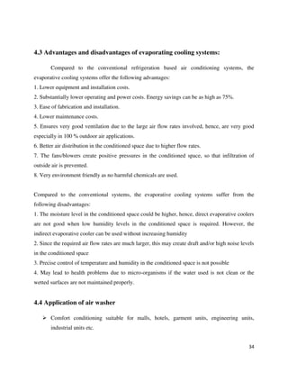 34
4.3 Advantages and disadvantages of evaporating cooling systems:
Compared to the conventional refrigeration based air conditioning systems, the
evaporative cooling systems offer the following advantages:
1. Lower equipment and installation costs.
2. Substantially lower operating and power costs. Energy savings can be as high as 75%.
3. Ease of fabrication and installation.
4. Lower maintenance costs.
5. Ensures very good ventilation due to the large air flow rates involved, hence, are very good
especially in 100 % outdoor air applications.
6. Better air distribution in the conditioned space due to higher flow rates.
7. The fans/blowers create positive pressures in the conditioned space, so that infiltration of
outside air is prevented.
8. Very environment friendly as no harmful chemicals are used.
Compared to the conventional systems, the evaporative cooling systems suffer from the
following disadvantages:
1. The moisture level in the conditioned space could be higher, hence, direct evaporative coolers
are not good when low humidity levels in the conditioned space is required. However, the
indirect evaporative cooler can be used without increasing humidity
2. Since the required air flow rates are much larger, this may create draft and/or high noise levels
in the conditioned space
3. Precise control of temperature and humidity in the conditioned space is not possible
4. May lead to health problems due to micro-organisms if the water used is not clean or the
wetted surfaces are not maintained properly.
4.4 Application of air washer
 Comfort conditioning suitable for malls, hotels, garment units, engineering units,
industrial units etc.
 