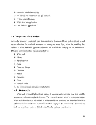 35
 Industrial ventilation cooling.
 Pre cooling for compressor and gas turbines.
 Hybrid air conditioners.
 100% fresh air application.
 Dust removal application.
4.5 Components of air washer
Air washer assembly consists of many important parts. It requires blower to draw the air in and
out the chamber. An insulated water tank for storage of water. Spray drain for providing fine
droplets of water. Different types of equipments are also used for carrying out the performance.
Different components of air washer are as below:
 Water tank
 Blower
 Spraying drain
 Pump
 Pipes and fittings
 Chamber
 Motor
 Regulator
 Filter
 Pressure vessel
All the components are explained briefly below.
4.5.1 Water tank:
Water tank is located below the air washer. It is connected to the water pipe from suitable
source for continuous supply of the water. The central air washer needs larger quantity of the
water, which increases as the number of room to be cooled increases. For proper performance
of the air washer one has to ensure the abundant supply of the continuously. The water in
tank can be ordinary water or chilled water. Usually ordinary water is used.
 