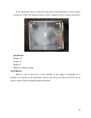 36
In the experiment setup we used joint water tank so that temperature of water remains
constant for a while. The required amount of water is supplied to the air washer continuously.
Specification:
Breadth: 17”
Length: 18”
Height: 8”
Material: GI Sheet 24 gauge
4.5.2 Blower
Blower is used to draw the air out the chamber so that supply of conditioned air is
possible. For carrying out the performance analysis and find out the effect of air flow rate on
process, speed of the fan changed through the regulator.
 