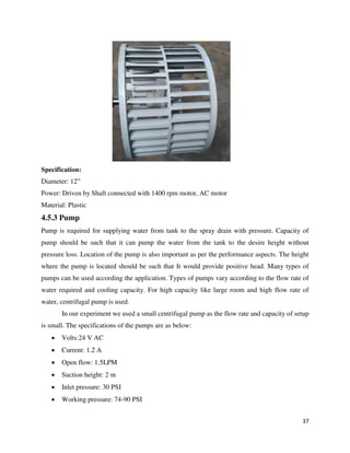 37
Specification:
Diameter: 12”
Power: Driven by Shaft connected with 1400 rpm motor, AC motor
Material: Plastic
4.5.3 Pump
Pump is required for supplying water from tank to the spray drain with pressure. Capacity of
pump should be such that it can pump the water from the tank to the desire height without
pressure loss. Location of the pump is also important as per the performance aspects. The height
where the pump is located should be such that It would provide positive head. Many types of
pumps can be used according the application. Types of pumps vary according to the flow rate of
water required and cooling capacity. For high capacity like large room and high flow rate of
water, centrifugal pump is used.
In our experiment we used a small centrifugal pump as the flow rate and capacity of setup
is small. The specifications of the pumps are as below:
 Volts:24 V AC
 Current: 1.2 A
 Open flow: 1.5LPM
 Suction height: 2 m
 Inlet pressure: 30 PSI
 Working pressure: 74-90 PSI
 