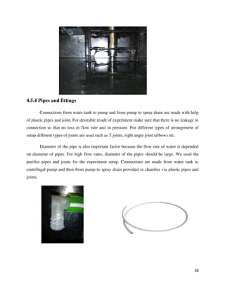 38
4.5.4 Pipes and fittings
Connections from water tank to pump and from pump to spray drain are made with help
of plastic pipes and joint. For desirable result of experiment make sure that there is no leakage in
connection so that no loss in flow rate and in pressure. For different types of arrangement of
setup different types of joints are used such as T joints, right angle joint (elbow) etc.
Diameter of the pipe is also important factor because the flow rate of water is depended
on diameter of pipes. For high flow rates, diameter of the pipes should be large. We used the
purifier pipes and joints for the experiment setup. Connections are made from water tank to
centrifugal pump and then from pump to spray drain provided in chamber via plastic pipes and
joints.
 