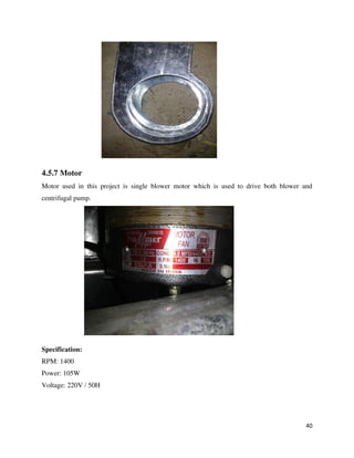 40
4.5.7 Motor
Motor used in this project is single blower motor which is used to drive both blower and
centrifugal pump.
Specification:
RPM: 1400
Power: 105W
Voltage: 220V / 50H
 