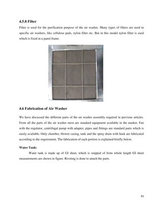 41
4.5.8 Filter
Filter is used for the purification purpose of the air washer. Many types of filters are used in
specific air washers, like cellulose pads, nylon filter etc. But in this model nylon filter is used
which is fixed in a panel frame.
4.6 Fabrication of Air Washer
We have discussed the different parts of the air washer assembly required in previous articles.
From all the parts of the air washer most are standard equipment available in the market. Fan
with the regulator, centrifugal pump with adapter, pipes and fittings are standard parts which is
easily available. Only chamber, blower casing, tank and the spray drain with husk are fabricated
according to the requirement. The fabrication of each portion is explained briefly below.
Water Tank:
Water tank is made up of GI sheet, which is snipped of from whole length GI sheet
measurements are shown in figure. Riveting is done to attach the parts.
 