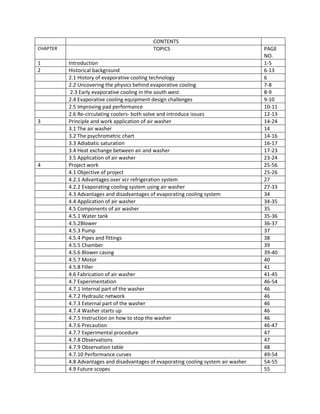 CONTENTS
CHAPTER TOPICS PAGE
NO.
1 Introduction 1-5
2 Historical background 6-13
2.1 History of evaporative cooling technology 6
2.2 Uncovering the physics behind evaporative cooling 7-8
2.3 Early evaporative cooling in the south west 8-9
2.4 Evaporative cooling equipment design challenges 9-10
2.5 Improving pad performance 10-11
2.6 Re-circulating coolers- both solve and introduce issues 12-13
3 Principle and work application of air washer 14-24
3.1 The air washer 14
3.2 The psychrometric chart 14-16
3.3 Adiabatic saturation 16-17
3.4 Heat exchange between air and washer 17-23
3.5 Application of air washer 23-24
4 Project work 25-56
4.1 Objective of project 25-26
4.2.1 Advantages over vcr refrigeration system 27
4.2.2 Evaporating cooling system using air washer 27-33
4.3 Advantages and disadvantages of evaporating cooling system 34
4.4 Application of air washer 34-35
4.5 Components of air washer 35
4.5.1 Water tank 35-36
4.5.2Blower 36-37
4.5.3 Pump 37
4.5.4 Pipes and fittings 38
4.5.5 Chamber 39
4.5.6 Blower casing 39-40
4.5.7 Motor 40
4.5.8 Filler 41
4.6 Fabrication of air washer 41-45
4.7 Experimentation 46-54
4.7.1 Internal part of the washer 46
4.7.2 Hydraulic network 46
4.7.3 External part of the washer 46
4.7.4 Washer starts up 46
4.7.5 Instruction on how to stop the washer 46
4.7.6 Precaution 46-47
4.7.7 Experimental procedure 47
4.7.8 Observations 47
4.7.9 Observation table 48
4.7.10 Performance curves 49-54
4.8 Advantages and disadvantages of evaporating cooling system air washer 54-55
4.9 Future scopes 55
 