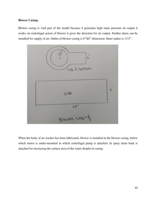 45
Blower Casing:
Blower casing is vital part of the model because it generates high static pressure air output it
works on centrifugal action of blower it gives the direction for air output. Further ducts can be
installed for supply of air. Outlet of blower casing is 8”X6” dimension. Inner radius is 13.5”.
When the body of air washer has been fabricated, blower is installed in the blower casing, below
which motor is under-mounted in which centrifugal pump is attached. In spray drain husk is
attached for increasing the surface area of the water droplet in casing.
 