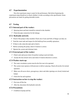 46
4.7 Experimentation
Now the experiment setup is ready for the performance. But before beginning the
experiment setup should test to check whether it works according to the specification. Some
precautions are made for getting desirable results.
4.7 Testing
4.7.1 Internal part of the washer:
 Spraying drain and husk should be centered in the chamber.
 Check the pipe connection for the leakage.
4.7.2 Hydraulic network:
 Check if the pump is duly installed. Check also if nuts and bolts of flanges are duly set.
 Feed the water tank and inspect for dirt build-up from assembly operations.
 If there is dirt, drain the tank and re-feed it.
 Before actuating the pump, check if rotation is correct.
 Operate the system and eliminate leaks.
4.7.3 External part of the washer:
 Check seals and access doors for perfect seating to prevent leaks.
 Actuate the fan (closed valve) and check if rotation direction is correct.
4.7.4 Washer starts up:
 The water circulation system must be the first one to be operated.
 The system must operate at full pressure to deliver spraying. Check all nozzles for normal
operation.
 Make sure all access doors, passageways, ducts and other openings are closed, locked and
bolted.
 Check the fan and regulator.
4.7.5 Instruction on how to stop the washer:
 First turn off the fan.
 After fan, disconnect the hydraulic network.
4.7.6 Precautions:
 Condition of pump and fan.
 