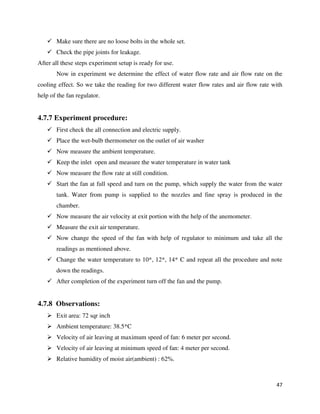 47
 Make sure there are no loose bolts in the whole set.
 Check the pipe joints for leakage.
After all these steps experiment setup is ready for use.
Now in experiment we determine the effect of water flow rate and air flow rate on the
cooling effect. So we take the reading for two different water flow rates and air flow rate with
help of the fan regulator.
4.7.7 Experiment procedure:
 First check the all connection and electric supply.
 Place the wet-bulb thermometer on the outlet of air washer
 Now measure the ambient temperature.
 Keep the inlet open and measure the water temperature in water tank
 Now measure the flow rate at still condition.
 Start the fan at full speed and turn on the pump, which supply the water from the water
tank. Water from pump is supplied to the nozzles and fine spray is produced in the
chamber.
 Now measure the air velocity at exit portion with the help of the anemometer.
 Measure the exit air temperature.
 Now change the speed of the fan with help of regulator to minimum and take all the
readings as mentioned above.
 Change the water temperature to 10*, 12*, 14* C and repeat all the procedure and note
down the readings.
 After completion of the experiment turn off the fan and the pump.
4.7.8 Observations:
 Exit area: 72 sqr inch
 Ambient temperature: 38.5*C
 Velocity of air leaving at maximum speed of fan: 6 meter per second.
 Velocity of air leaving at minimum speed of fan: 4 meter per second.
 Relative humidity of moist air(ambient) : 62%.
 