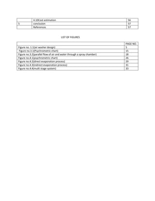 4.10Cost estimation 56
5 conclusion 57
References 57
LIST OF FIGURES
PAGE NO.
Figure no. 1.1(air washer design) 5
Figure no.3.1(Psychrometric chart) 15
Figure no.3.2(parallel flow of air and water through a spray chamber) 18
Figure no.4.1(psychrometric chart) 26
Figure no.4.2(direct evaporation process) 29
Figure no.4.3(indirect evaporation process) 31
Figure no.4.4(multi stage system) 33
 