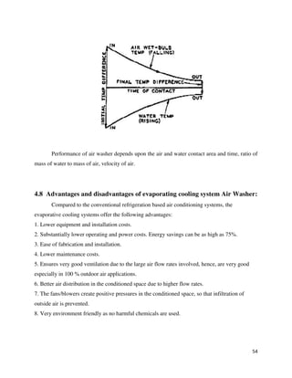 54
Performance of air washer depends upon the air and water contact area and time, ratio of
mass of water to mass of air, velocity of air.
4.8 Advantages and disadvantages of evaporating cooling system Air Washer:
Compared to the conventional refrigeration based air conditioning systems, the
evaporative cooling systems offer the following advantages:
1. Lower equipment and installation costs.
2. Substantially lower operating and power costs. Energy savings can be as high as 75%.
3. Ease of fabrication and installation.
4. Lower maintenance costs.
5. Ensures very good ventilation due to the large air flow rates involved, hence, are very good
especially in 100 % outdoor air applications.
6. Better air distribution in the conditioned space due to higher flow rates.
7. The fans/blowers create positive pressures in the conditioned space, so that infiltration of
outside air is prevented.
8. Very environment friendly as no harmful chemicals are used.
 