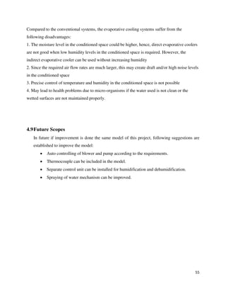 55
Compared to the conventional systems, the evaporative cooling systems suffer from the
following disadvantages:
1. The moisture level in the conditioned space could be higher, hence, direct evaporative coolers
are not good when low humidity levels in the conditioned space is required. However, the
indirect evaporative cooler can be used without increasing humidity
2. Since the required air flow rates are much larger, this may create draft and/or high noise levels
in the conditioned space
3. Precise control of temperature and humidity in the conditioned space is not possible
4. May lead to health problems due to micro-organisms if the water used is not clean or the
wetted surfaces are not maintained properly.
4.9Future Scopes
In future if improvement is done the same model of this project, following suggestions are
established to improve the model:
 Auto controlling of blower and pump according to the requirements.
 Thermocouple can be included in the model.
 Separate control unit can be installed for humidification and dehumidification.
 Spraying of water mechanism can be improved.
 