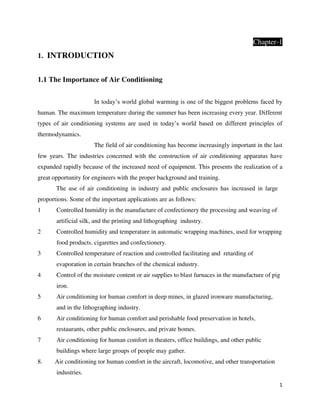 1
Chapter-1
1. INTRODUCTION
1.1 The Importance of Air Conditioning
In today’s world global warming is one of the biggest problems faced by
human. The maximum temperature during the summer has been increasing every year. Different
types of air conditioning systems are used in today’s world based on different principles of
thermodynamics.
The field of air conditioning has become increasingly important in the last
few years. The industries concerned with the construction of air conditioning apparatus have
expanded rapidly because of the increased need of equipment. This presents the realization of a
great opportunity for engineers with the proper background and training.
The use of air conditioning in industry and public enclosures has increased in large
proportions. Some of the important applications are as follows:
1 Controlled humidity in the manufacture of confectionery the processing and weaving of
artificial silk, and the printing and lithographing industry.
2 Controlled humidity and temperature in automatic wrapping machines, used for wrapping
food products. cigarettes and confectionery.
3 Controlled temperature of reaction and controlled facilitating and retarding of
evaporation in certain branches of the chemical industry.
4 Control of the moisture content or air supplies to blast furnaces in the manufacture of pig
iron.
5 Air conditioning tor human comfort in deep mines, in glazed ironware manufacturing,
and in the lithographing industry.
6 Air conditioning for human comfort and perishable food preservation in hotels,
restaurants, other public enclosures, and private homes.
7 Air conditioning for human comfort in theaters, office buildings, and other public
buildings where large groups of people may gather.
8. Air conditioning tor human comfort in the aircraft, locomotive, and other transportation
industries.
 