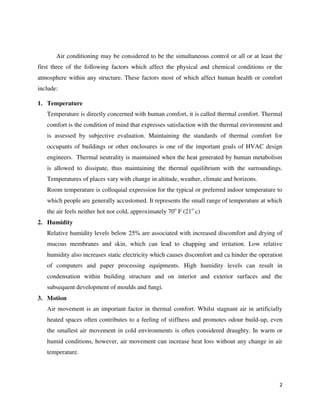 2
Air conditioning may be considered to be the simultaneous control or all or at least the
first three of the following factors which affect the physical and chemical conditions or the
atmosphere within any structure. These factors most of which affect human health or comfort
include:
1. Temperature
Temperature is directly concerned with human comfort, it is called thermal comfort. Thermal
comfort is the condition of mind that expresses satisfaction with the thermal environment and
is assessed by subjective evaluation. Maintaining the standards of thermal comfort for
occupants of buildings or other enclosures is one of the important goals of HVAC design
engineers. Thermal neutrality is maintained when the heat generated by human metabolism
is allowed to dissipate, thus maintaining the thermal equilibrium with the surroundings.
Temperatures of places vary with change in altitude, weather, climate and horizons.
Room temperature is colloquial expression for the typical or preferred indoor temperature to
which people are generally accustomed. It represents the small range of temperature at which
the air feels neither hot nor cold, approximately 70o
F (21o
c)
2. Humidity
Relative humidity levels below 25% are associated with increased discomfort and drying of
mucous membranes and skin, which can lead to chapping and irritation. Low relative
humidity also increases static electricity which causes discomfort and ca hinder the operation
of computers and paper processing equipments. High humidity levels can result in
condensation within building structure and on interior and exterior surfaces and the
subsequent development of moulds and fungi.
3. Motion
Air movement is an important factor in thermal comfort. Whilst stagnant air in artificially
heated spaces often contributes to a feeling of stiffness and promotes odour build-up, even
the smallest air movement in cold environments is often considered draughty. In warm or
humid conditions, however, air movement can increase heat loss without any change in air
temperature.
 