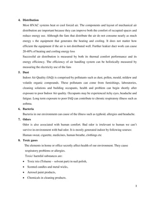 3
4. Distribution
Most HVAC systems heat or cool forced air. The components and layout of mechanical air
distribution are important because they can improve both the comfort of occupied spaces and
reduce energy use. Although the fans that distribute the air do not consume nearly as much
energy s the equipment that generates the heating and cooling. It does not matter how
efficient the equipment if the air is not distributed well. Further leakier duct work can cause
20-40% of heating and cooling energy loss
Successful air distribution is measured by both its thermal comfort performance and its
energy efficiency. The efficiency of air handling system can be holistically measured by
measuring the electricity use of the fans
5. Dust
Indoor Air Quality (IAQ) is comprised by pollutants such as dust, pollen, mould, mildew and
volatile organic compounds. These pollutants can come from furnishings, laboratories,
cleaning solutions and building occupants, health and problem can begin shortly after
exposure to poor Indoor Air quality. Occupants may be experienced itchy eyes, headache and
fatigue. Long term exposure to poor IAQ can contribute to chronic respiratory illness such as
asthma.
6. Bacteria
Bacteria in our environment can cause of the illness such as typhoid, allergies and headache.
7. Odors
Odor is also associated with human comfort. Bad odor is irrelevant to human we can’t
survive in environment with bad odor. It is mostly generated indoor by following sourses:
Human sweat, cigarette, medicines, human breathe, clothings etc
8. Toxic gases
The elements in home or office secretly affect health of our environment. They cause
respiratory problems or allergies.
Toxic/ harmful substances are:
 Toxic trio (Toluene – solvent part) in nail polish,
 Scented candles and metal wicks,
 Aerosol paint products,
 Chemicals in cleaning products.
 