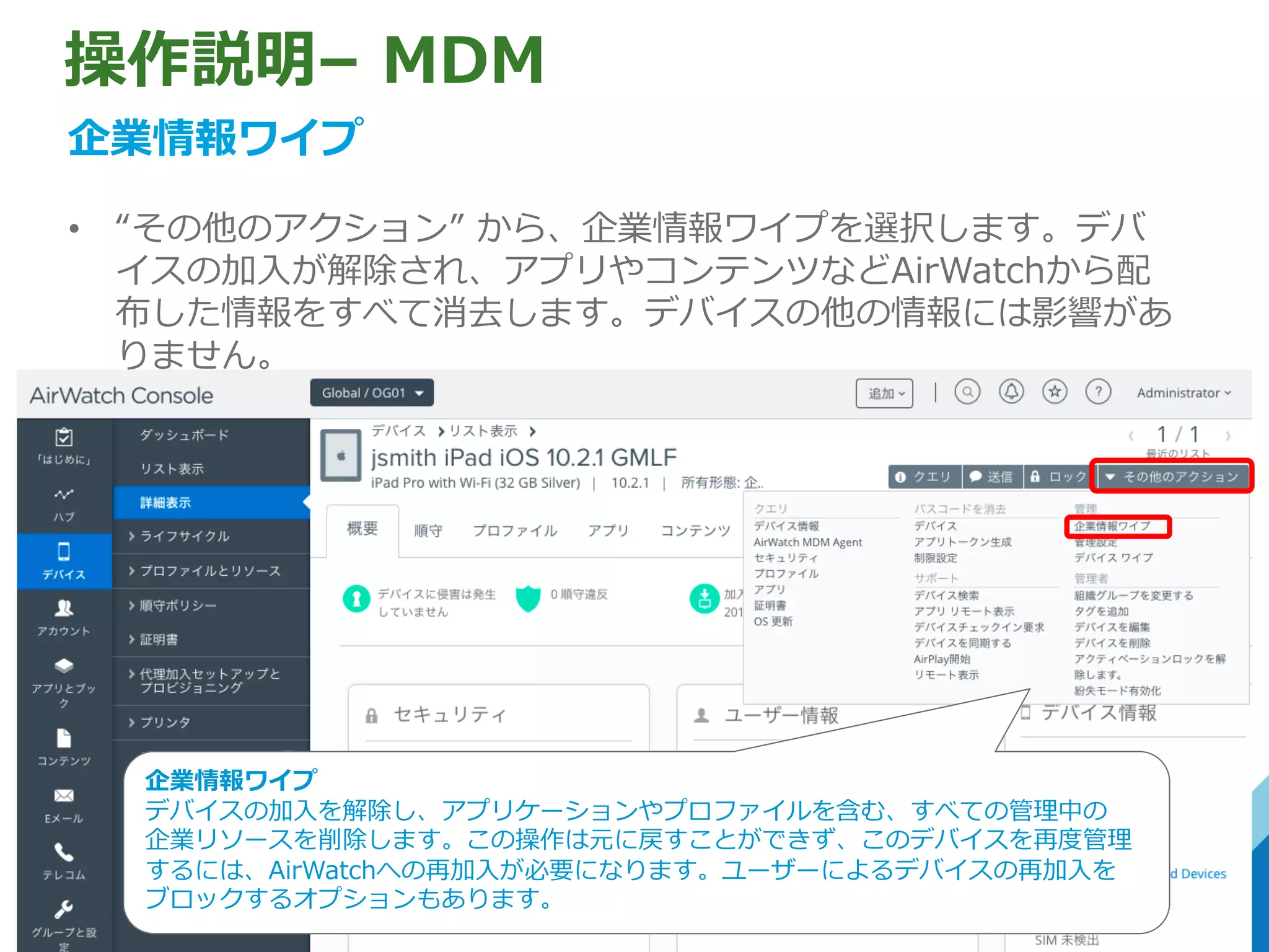 操作説明– MDM
企業情報ワイプ
• “その他のアクション” から、企業情報ワイプを選択します。デバ
イスの加⼊が解除され、アプリやコンテンツなどAirWatchから配
布した情報をすべて消去します。デバイスの他の情報には影響があ
りません。
企業情報ワイプ
デバイスの加⼊を解除し、アプリケーションやプロファイルを含む、すべての管理中の
企業リソースを削除します。この操作は元に戻すことができず、このデバイスを再度管理
するには、AirWatchへの再加⼊が必要になります。ユーザーによるデバイスの再加⼊を
ブロックするオプションもあります。
 