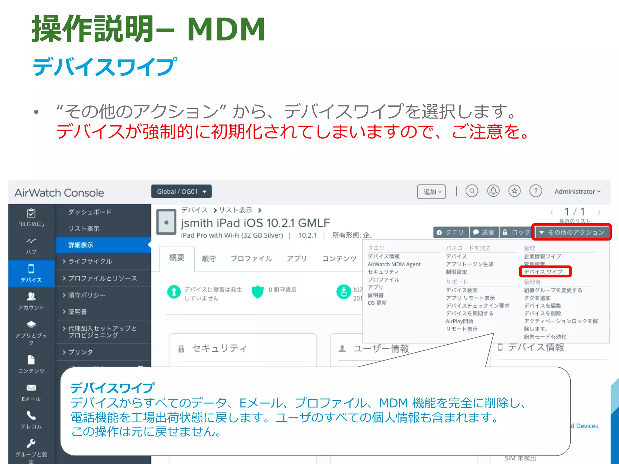 操作説明– MDM
デバイスワイプ
• “その他のアクション” から、デバイスワイプを選択します。
デバイスが強制的に初期化されてしまいますので、ご注意を。
デバイスワイプ
デバイスからすべてのデータ、Eメール、プロファイル、MDM 機能を完全に削除し、
電話機能を⼯場出荷状態に戻します。ユーザのすべての個⼈情報も含まれます。
この操作は元に戻せません。
 