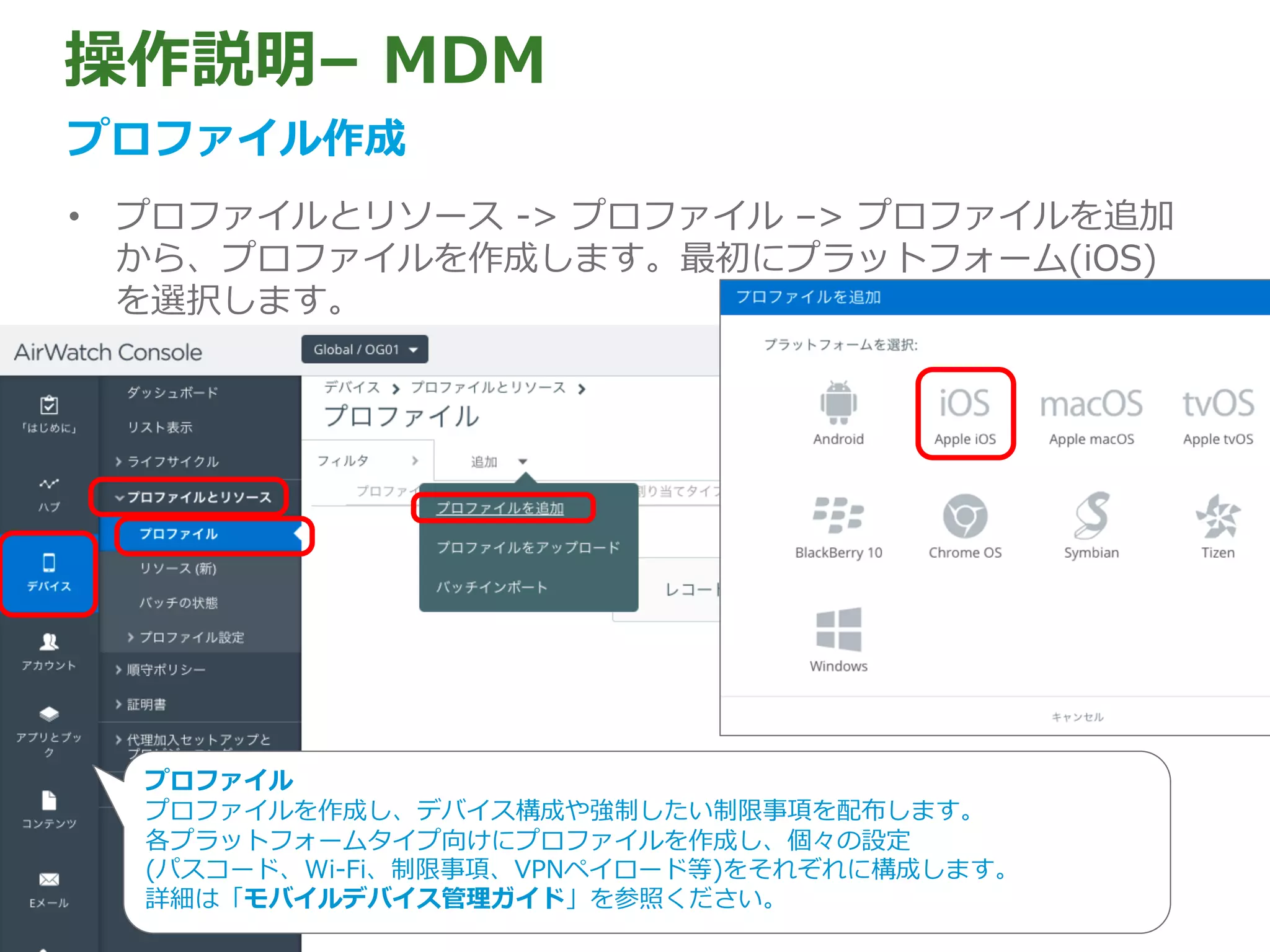 操作説明– MDM
プロファイル作成
• プロファイルとリソース -> プロファイル –> プロファイルを追加
から、プロファイルを作成します。最初にプラットフォーム(iOS)
を選択します。
プロファイル
プロファイルを作成し、デバイス構成や強制したい制限事項を配布します。
各プラットフォームタイプ向けにプロファイルを作成し、個々の設定
(パスコード、Wi-Fi、制限事項、VPNペイロード等)をそれぞれに構成します。
詳細は「モバイルデバイス管理ガイド」を参照ください。
 