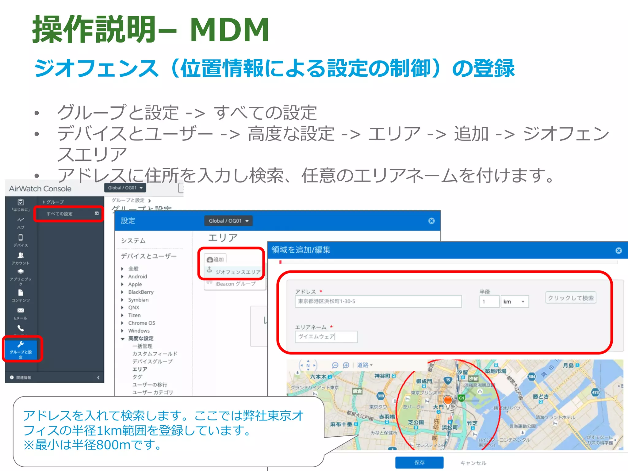 操作説明– MDM
ジオフェンス（位置情報による設定の制御）の登録
• グループと設定 -> すべての設定
• デバイスとユーザー -> ⾼度な設定 -> エリア -> 追加 -> ジオフェン
スエリア
• アドレスに住所を⼊⼒し検索、任意のエリアネームを付けます。
アドレスを⼊れて検索します。ここでは弊社東京オ
フィスの半径1km範囲を登録しています。
※最⼩は半径800mです。
 