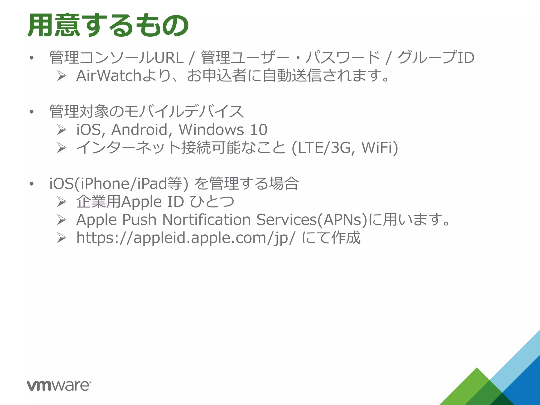 ⽤意するもの
• 管理コンソールURL / 管理ユーザー・パスワード / グループID
Ø AirWatchより、お申込者に⾃動送信されます。
• 管理対象のモバイルデバイス
Ø iOS, Android, Windows 10
Ø インターネット接続可能なこと (LTE/3G, WiFi)
• iOS(iPhone/iPad等) を管理する場合
Ø 企業⽤Apple ID ひとつ
Ø Apple Push Nortification Services(APNs)に⽤います。
Ø https://appleid.apple.com/jp/ にて作成
 