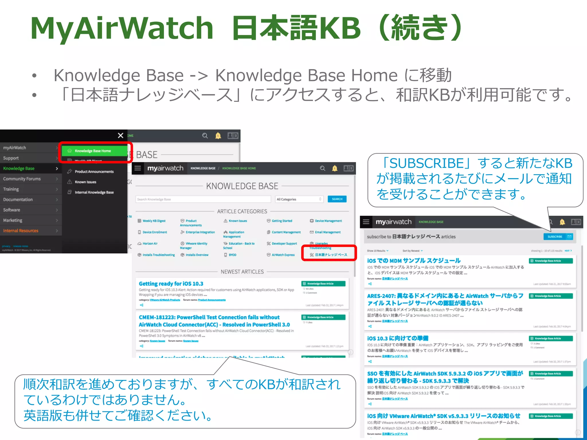 ⽇本語KB（続き）
• Knowledge Base -> Knowledge Base Home に移動
• 「⽇本語ナレッジベース」にアクセスすると、和訳KBが利⽤可能です。
MyAirWatch
「SUBSCRIBE」すると新たなKB
が掲載されるたびにメールで通知
を受けることができます。
順次和訳を進めておりますが、すべてのKBが和訳され
ているわけではありません。
英語版も併せてご確認ください。
 