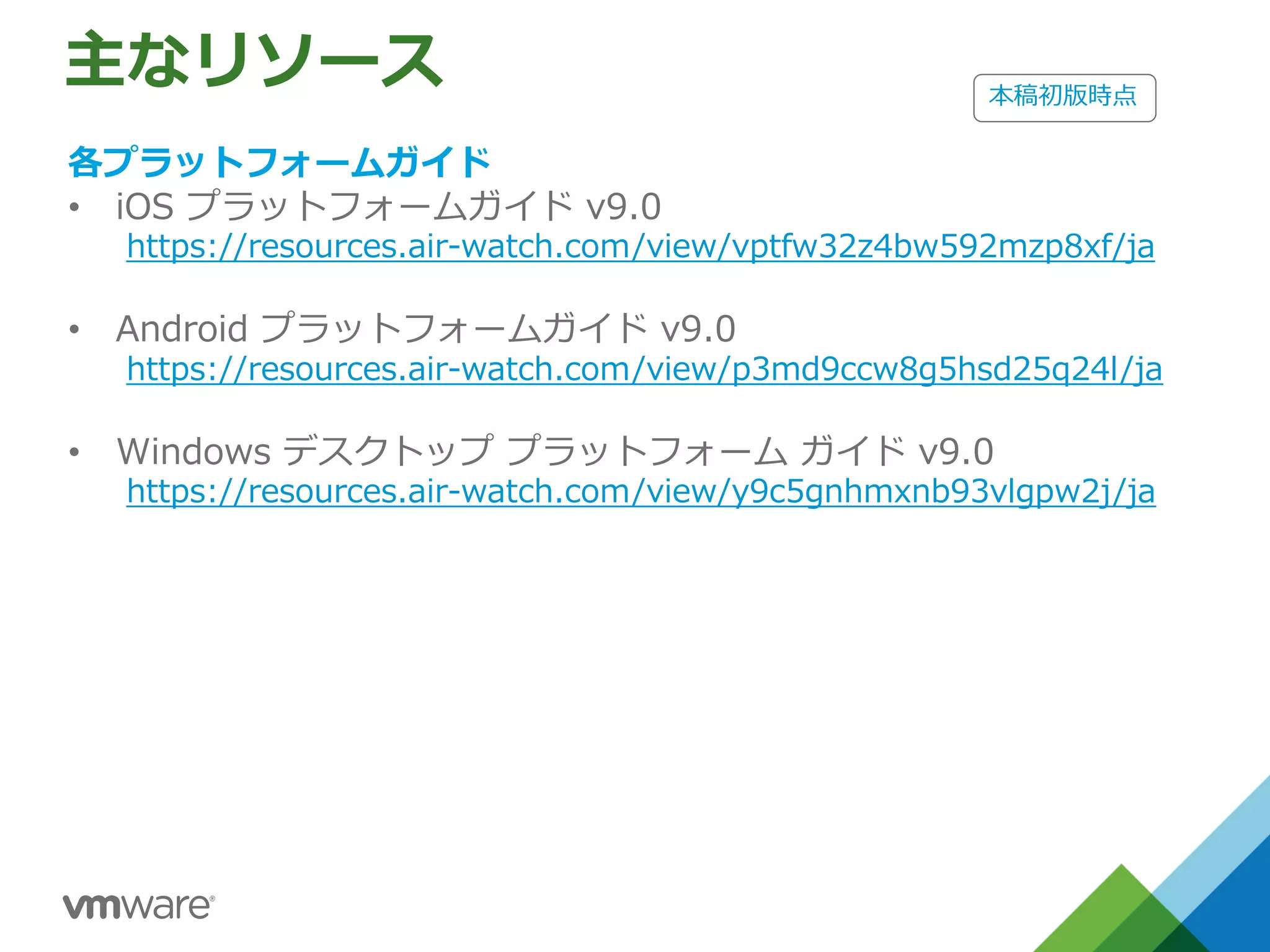 主なリソース
各プラットフォームガイド
• iOS プラットフォームガイド v9.0
https://resources.air-watch.com/view/vptfw32z4bw592mzp8xf/ja
• Android プラットフォームガイド v9.0
https://resources.air-watch.com/view/p3md9ccw8g5hsd25q24l/ja
• Windows デスクトップ プラットフォーム ガイド v9.0
https://resources.air-watch.com/view/y9c5gnhmxnb93vlgpw2j/ja
本稿初版時点
 
