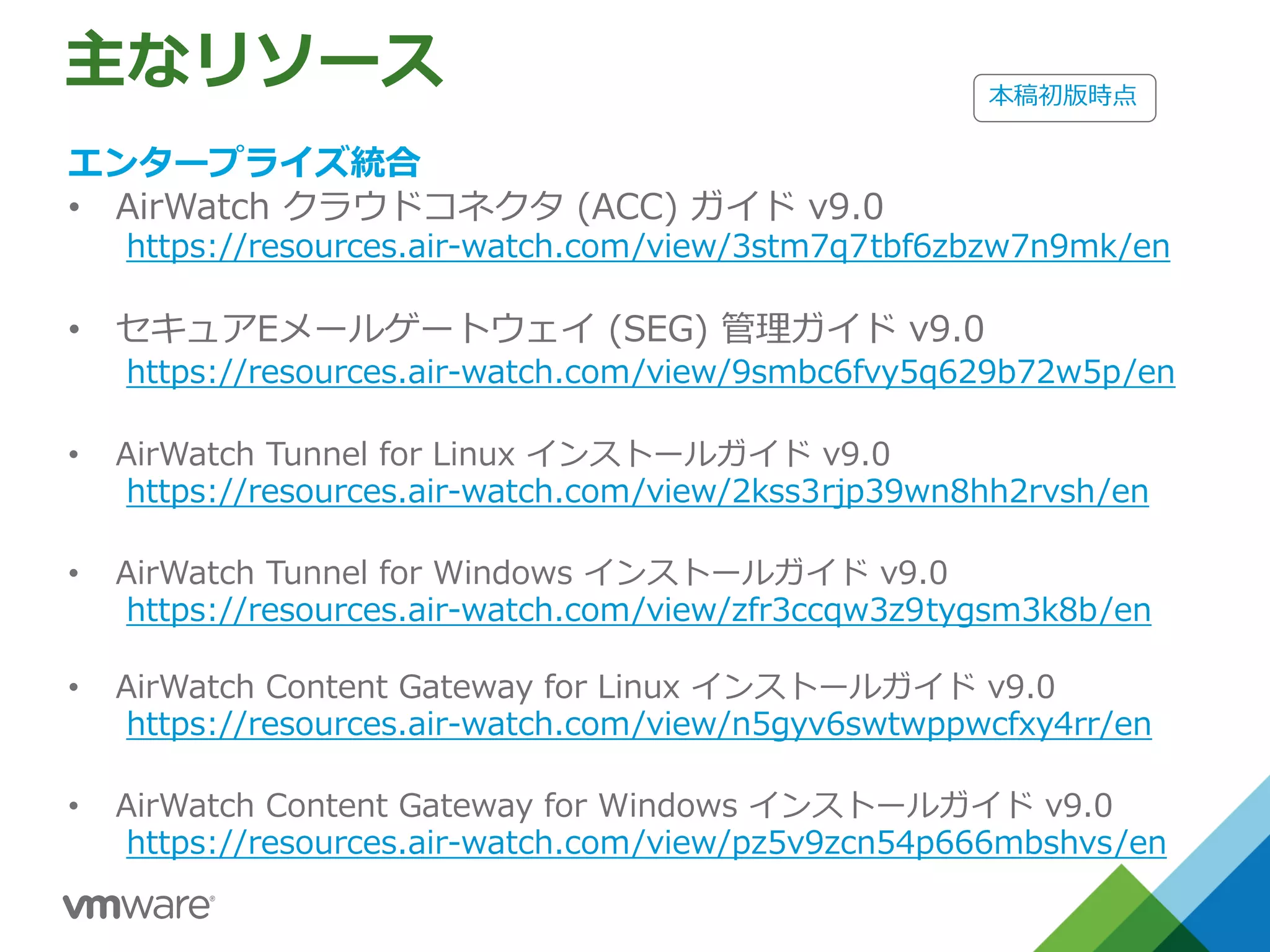 主なリソース
エンタープライズ統合
• AirWatch クラウドコネクタ (ACC) ガイド v9.0
https://resources.air-watch.com/view/3stm7q7tbf6zbzw7n9mk/en
• セキュアEメールゲートウェイ (SEG) 管理ガイド v9.0
https://resources.air-watch.com/view/9smbc6fvy5q629b72w5p/en
• AirWatch Tunnel for Linux インストールガイド v9.0
https://resources.air-watch.com/view/2kss3rjp39wn8hh2rvsh/en
• AirWatch Tunnel for Windows インストールガイド v9.0
https://resources.air-watch.com/view/zfr3ccqw3z9tygsm3k8b/en
• AirWatch Content Gateway for Linux インストールガイド v9.0
https://resources.air-watch.com/view/n5gyv6swtwppwcfxy4rr/en
• AirWatch Content Gateway for Windows インストールガイド v9.0
https://resources.air-watch.com/view/pz5v9zcn54p666mbshvs/en
本稿初版時点
 