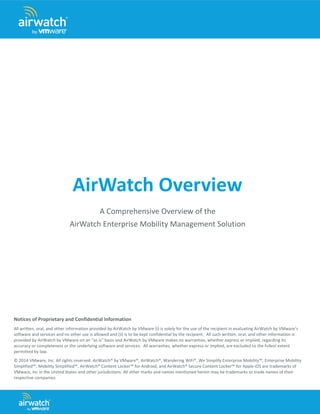 AirWatch Overview 
A Comprehensive Overview of the 
AirWatch Enterprise Mobility Management Solution 
Notices of Proprietary and Confidential Information 
All written, oral, and other information provided by AirWatch by VMware (i) is solely for the use of the recipient in evaluating AirWatch by VMware’s software and services and no other use is allowed and (ii) is to be kept confidential by the recipient. All such written, oral, and other information is provided by AirWatch by VMware on an “as is” basis and AirWatch by VMware makes no warranties, whether express or implied, regarding its accuracy or completeness or the underlying software and services. All warranties, whether express or implied, are excluded to the fullest extent permitted by law. 
© 2014 VMware, Inc. All rights reserved. AirWatch® by VMware®, AirWatch®, Wandering WiFi®, We Simplify Enterprise Mobility™, Enterprise Mobility Simplified™, Mobility Simplified™, AirWatch® Content Locker™ for Android, and AirWatch® Secure Content Locker™ for Apple iOS are trademarks of VMware, Inc in the United States and other jurisdictions. All other marks and names mentioned herein may be trademarks or trade names of their respective companies.  
