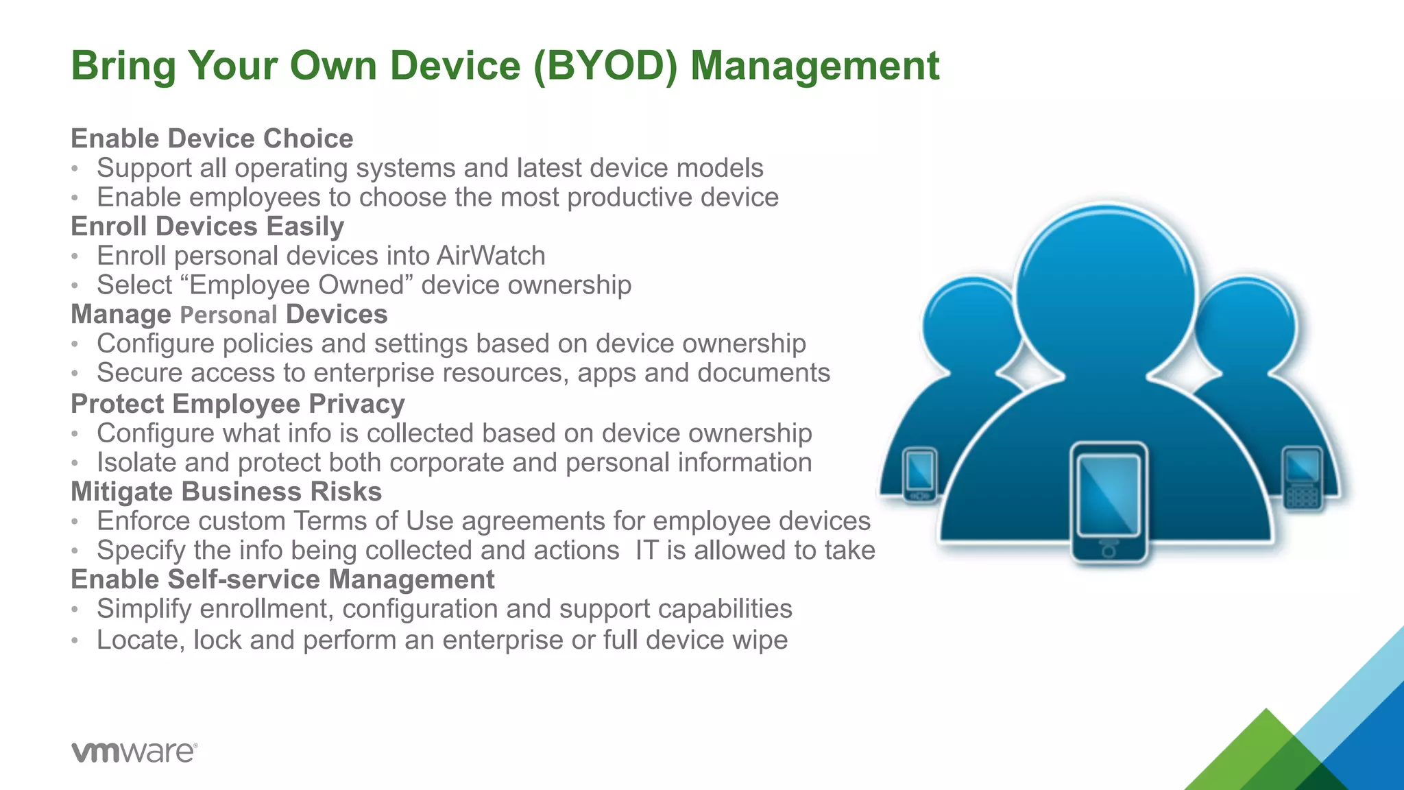 Bring Your Own Device (BYOD) Management 
Enable Device Choice 
• Support all operating systems and latest device models 
• Enable employees to choose the most productive device 
Enroll Devices Easily 
• Enroll personal devices into AirWatch 
• Select “Employee Owned” device ownership 
Manage Personal Devices 
• Configure policies and settings based on device ownership 
• Secure access to enterprise resources, apps and documents 
Protect Employee Privacy 
• Configure what info is collected based on device ownership 
• Isolate and protect both corporate and personal information 
Mitigate Business Risks 
• Enforce custom Terms of Use agreements for employee devices 
• Specify the info being collected and actions IT is allowed to take 
Enable Self-service Management 
• Simplify enrollment, configuration and support capabilities 
• Locate, lock and perform an enterprise or full device wipe 
 