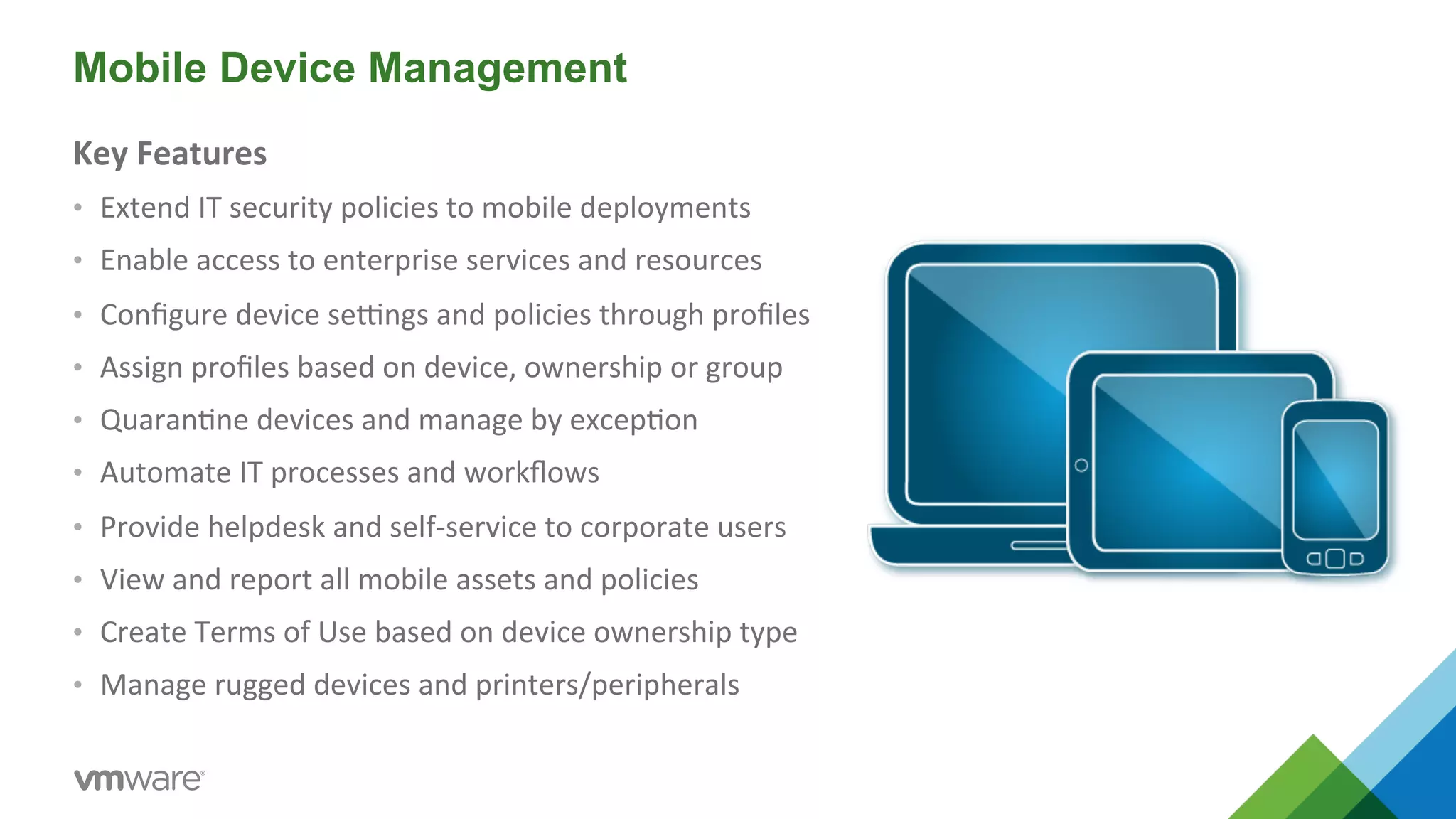 Mobile Device Management 
Key 
Features 
• Extend 
IT 
security 
policies 
to 
mobile 
deployments 
• Enable 
access 
to 
enterprise 
services 
and 
resources 
• Configure 
device 
seMngs 
and 
policies 
through 
profiles 
• Assign 
profiles 
based 
on 
device, 
ownership 
or 
group 
• Quaran5ne 
devices 
and 
manage 
by 
excep5on 
• Automate 
IT 
processes 
and 
workflows 
• Provide 
helpdesk 
and 
self-­‐service 
to 
corporate 
users 
• View 
and 
report 
all 
mobile 
assets 
and 
policies 
• Create 
Terms 
of 
Use 
based 
on 
device 
ownership 
type 
• Manage 
rugged 
devices 
and 
printers/peripherals 
 