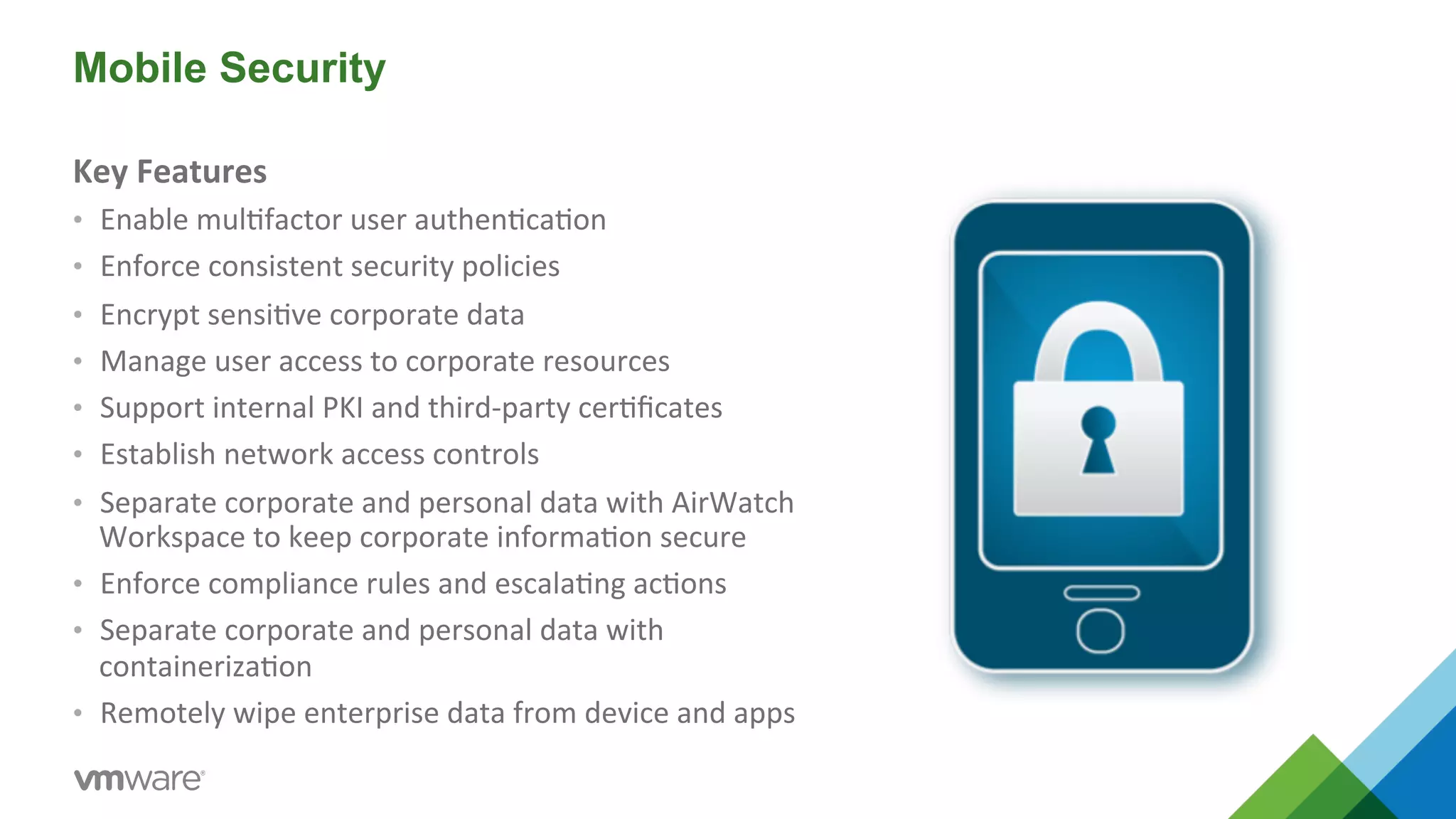 Mobile Security 
Key 
Features 
• Enable 
mul5factor 
user 
authen5ca5on 
• Enforce 
consistent 
security 
policies 
• Encrypt 
sensi5ve 
corporate 
data 
• Manage 
user 
access 
to 
corporate 
resources 
• Support 
internal 
PKI 
and 
third-­‐party 
cer5ficates 
• Establish 
network 
access 
controls 
• Separate 
corporate 
and 
personal 
data 
with 
AirWatch 
Workspace 
to 
keep 
corporate 
informa5on 
secure 
• Enforce 
compliance 
rules 
and 
escala5ng 
ac5ons 
• Separate 
corporate 
and 
personal 
data 
with 
containeriza5on 
• Remotely 
wipe 
enterprise 
data 
from 
device 
and 
apps 
 