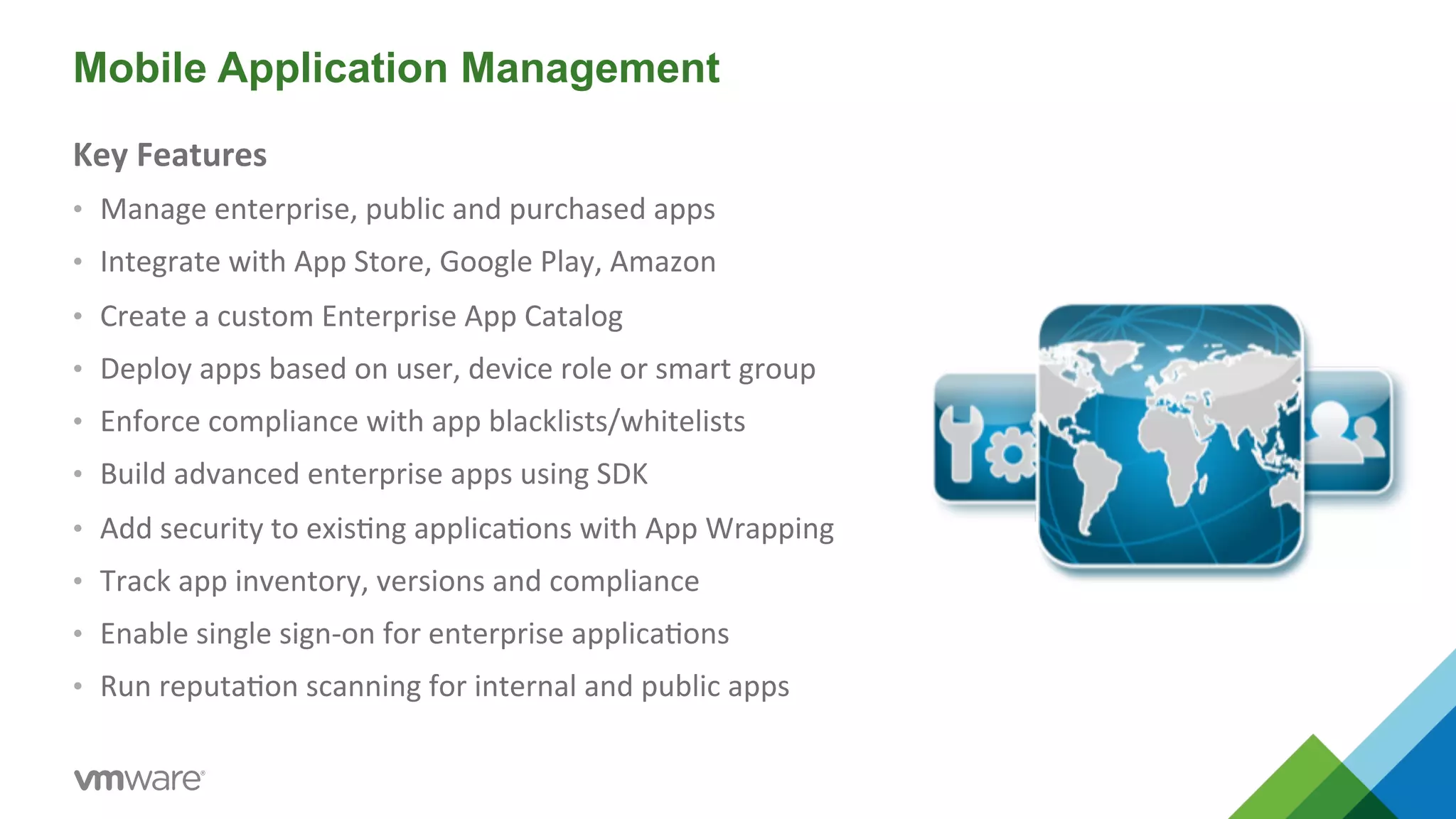 Mobile Application Management 
Key 
Features 
• Manage 
enterprise, 
public 
and 
purchased 
apps 
• Integrate 
with 
App 
Store, 
Google 
Play, 
Amazon 
• Create 
a 
custom 
Enterprise 
App 
Catalog 
• Deploy 
apps 
based 
on 
user, 
device 
role 
or 
smart 
group 
• Enforce 
compliance 
with 
app 
blacklists/whitelists 
• Build 
advanced 
enterprise 
apps 
using 
SDK 
• Add 
security 
to 
exis5ng 
applica5ons 
with 
App 
Wrapping 
• Track 
app 
inventory, 
versions 
and 
compliance 
• Enable 
single 
sign-­‐on 
for 
enterprise 
applica5ons 
• Run 
reputa5on 
scanning 
for 
internal 
and 
public 
apps 
 